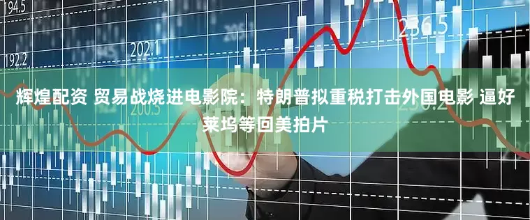 辉煌配资 贸易战烧进电影院：特朗普拟重税打击外国电影 逼好莱坞等回美拍片