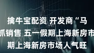 擒牛宝配资 开发商“马不停蹄”抓销售 五一假期上海新房市场人气旺