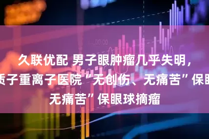 久联优配 男子眼肿瘤几乎失明，上海市质子重离子医院“无创伤、无痛苦”保眼球摘瘤