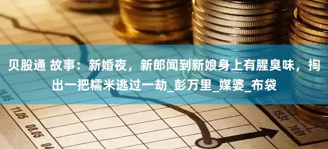 贝股通 故事：新婚夜，新郎闻到新娘身上有腥臭味，掏出一把糯米逃过一劫_彭万里_媒婆_布袋