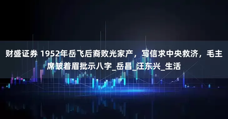 财盛证券 1952年岳飞后裔败光家产，写信求中央救济，毛主席皱着眉批示八字_岳昌_汪东兴_生活