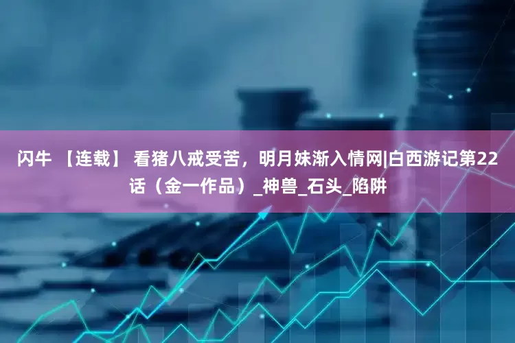 闪牛 【连载】 看猪八戒受苦，明月妹渐入情网|白西游记第22话（金一作品）_神兽_石头_陷阱