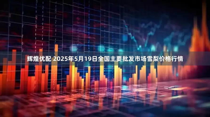 辉煌优配 2025年5月19日全国主要批发市场雪梨价格行情