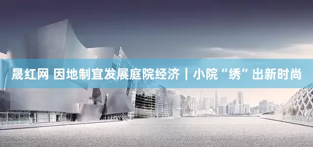 晟红网 因地制宜发展庭院经济｜小院“绣”出新时尚
