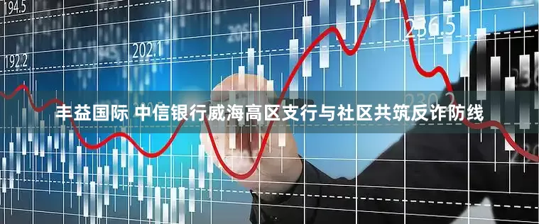 丰益国际 中信银行威海高区支行与社区共筑反诈防线