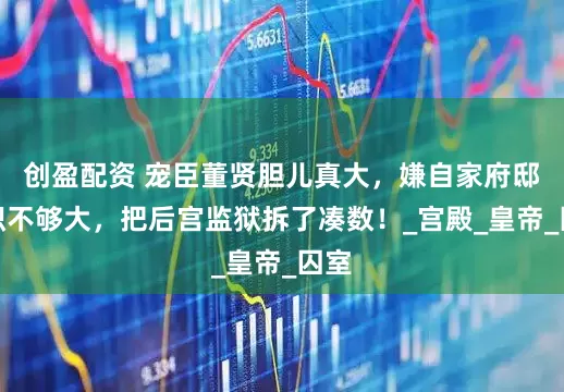 创盈配资 宠臣董贤胆儿真大，嫌自家府邸面积不够大，把后宫监狱拆了凑数！_宫殿_皇帝_囚室