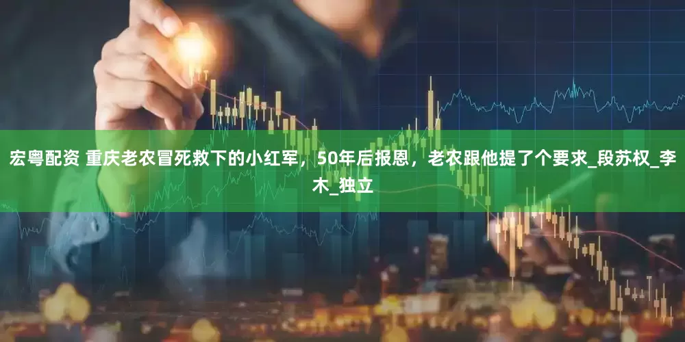 宏粤配资 重庆老农冒死救下的小红军，50年后报恩，老农跟他提了个要求_段苏权_李木_独立