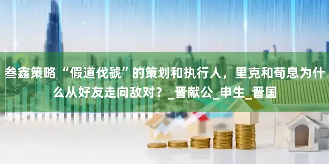 叁鑫策略 “假道伐虢”的策划和执行人，里克和荀息为什么从好友走向敌对？_晋献公_申生_晋国