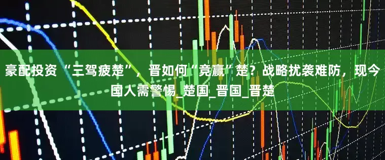 豪配投资 “三驾疲楚”，晋如何“竞赢”楚？战略扰袭难防，现今国人需警惕_楚国_晋国_晋楚