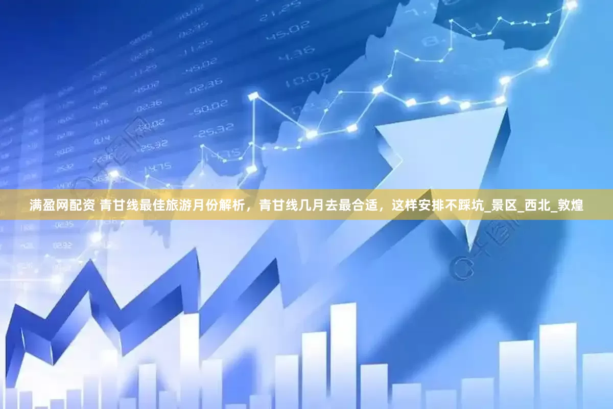 满盈网配资 青甘线最佳旅游月份解析，青甘线几月去最合适，这样安排不踩坑_景区_西北_敦煌
