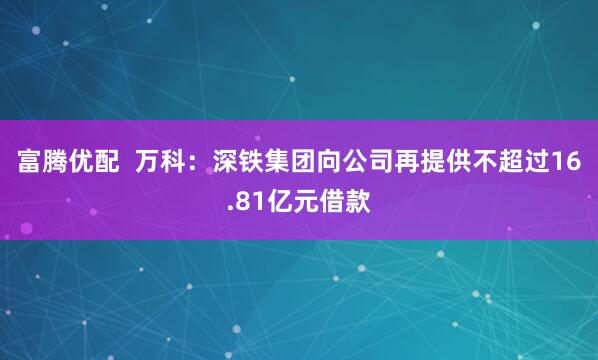 富腾优配  万科：深铁集团向公司再提供不超过16.81亿元借款