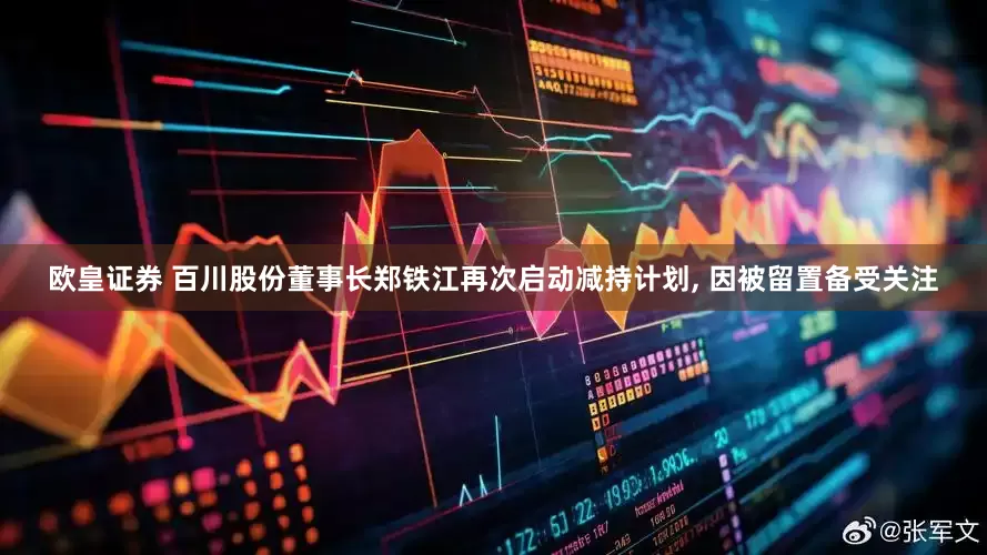 欧皇证券 百川股份董事长郑铁江再次启动减持计划, 因被留置备受关注