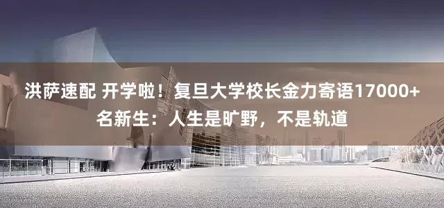 洪萨速配 开学啦！复旦大学校长金力寄语17000+名新生：人生是旷野，不是轨道