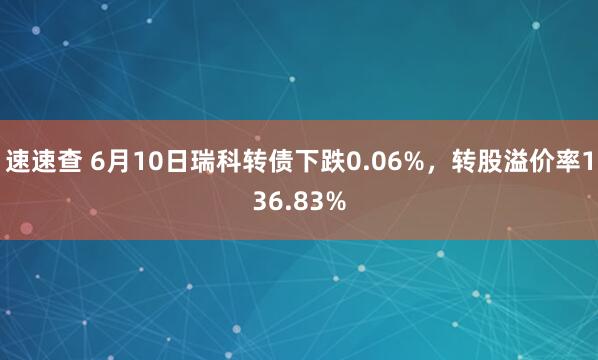 速速查 6月10日瑞科转债下跌0.06%，转股溢价率136.83%