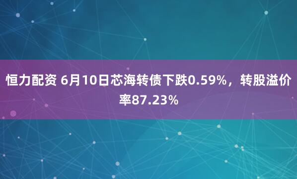 恒力配资 6月10日芯海转债下跌0.59%，转股溢价率87.23%