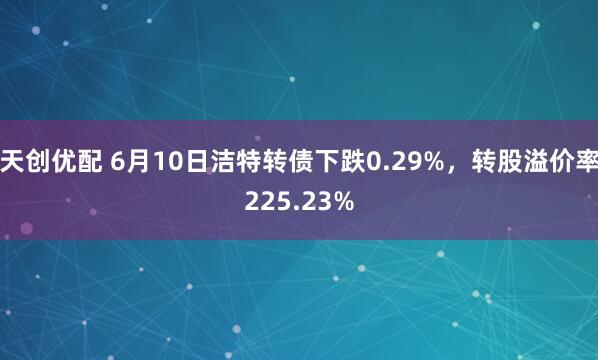 天创优配 6月10日洁特转债下跌0.29%，转股溢价率225.23%
