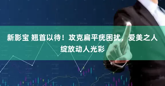 新影宝 翘首以待！攻克扁平疣困扰，爱美之人绽放动人光彩