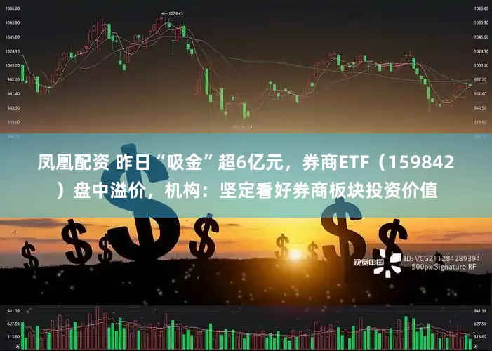 凤凰配资 昨日“吸金”超6亿元,券商ETF(159842)盘中溢价,机构:坚定看好券商板块投资价值
