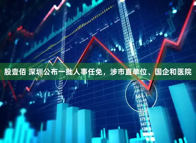 股壹佰 深圳公布一批人事任免，涉市直单位、国企和医院
