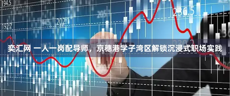 奕汇网 一人一岗配导师，京穗港学子湾区解锁沉浸式职场实践